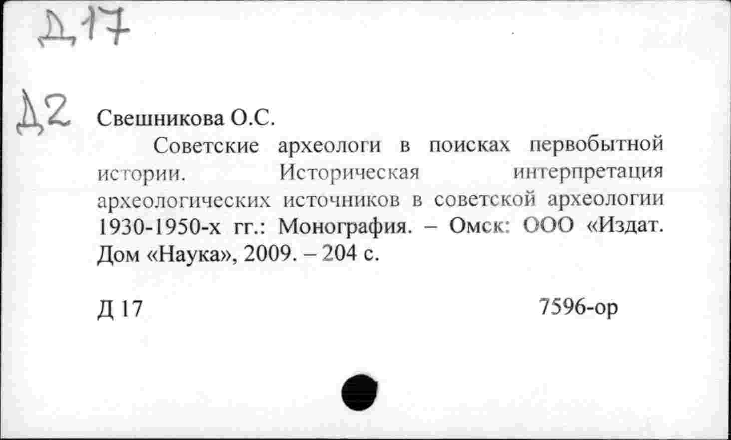 ﻿Свешникова О.С.
Советские археологи в поисках первобытной истории.	Историческая	интерпретация
археологических источников в советской археологии 1930-1950-х гг.: Монография. - Омск: ООО «Издат. Дом «Наука», 2009. - 204 с.
Д 17
7596-ор